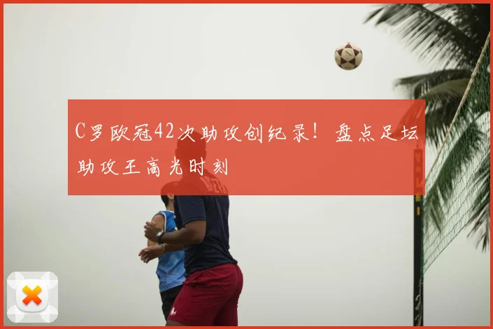 C罗欧冠42次助攻创纪录！盘点足坛助攻王高光时刻