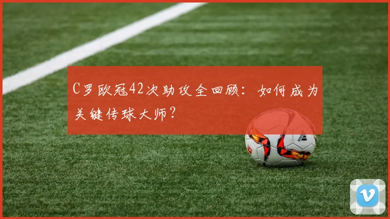 C罗欧冠42次助攻全回顾：如何成为关键传球大师？