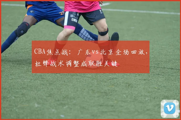 CBA焦点战：广东vs北京全场回放，杜锋战术调整成取胜关键