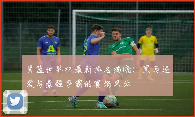 男篮世界杯最新排名揭晓：黑马逆袭与豪强争霸的赛场风云