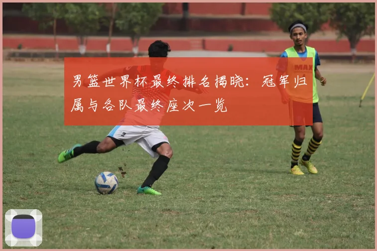 男篮世界杯最终排名揭晓：冠军归属与各队最终座次一览