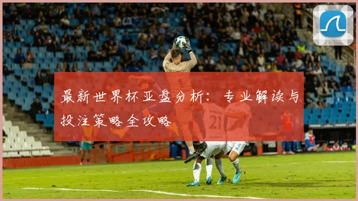 最新世界杯亚盘分析：专业解读与投注策略全攻略