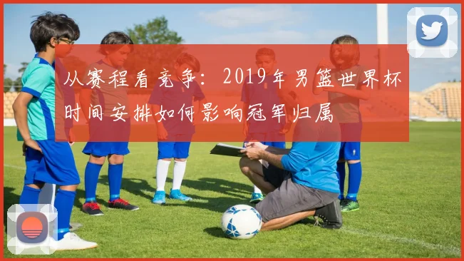 从赛程看竞争：2019年男篮世界杯时间安排如何影响冠军归属