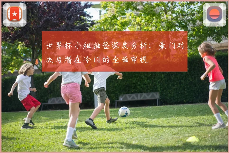 世界杯小组抽签深度分析:豪门对决与潜在冷门的全面审视