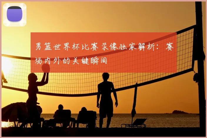 男篮世界杯比赛录像独家解析：赛场内外的关键瞬间