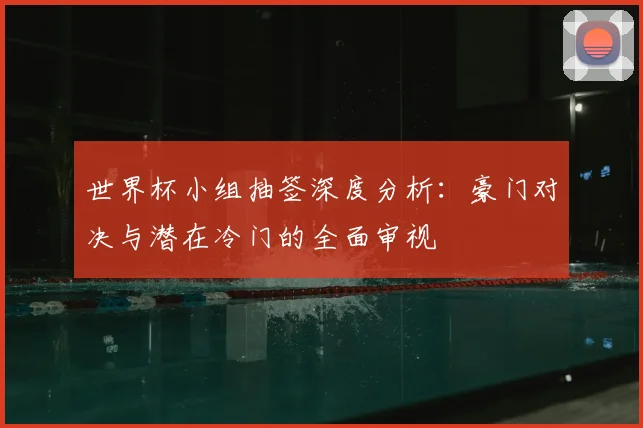 世界杯小组抽签深度分析:豪门对决与潜在冷门的全面审视