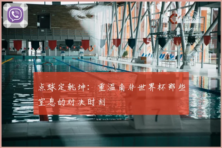 点球定乾坤：重温南非世界杯那些窒息的对决时刻