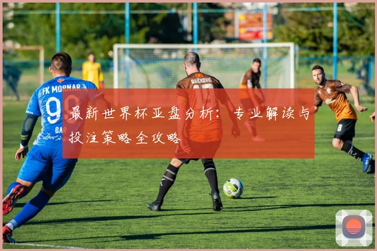 最新世界杯亚盘分析:专业解读与投注策略全攻略