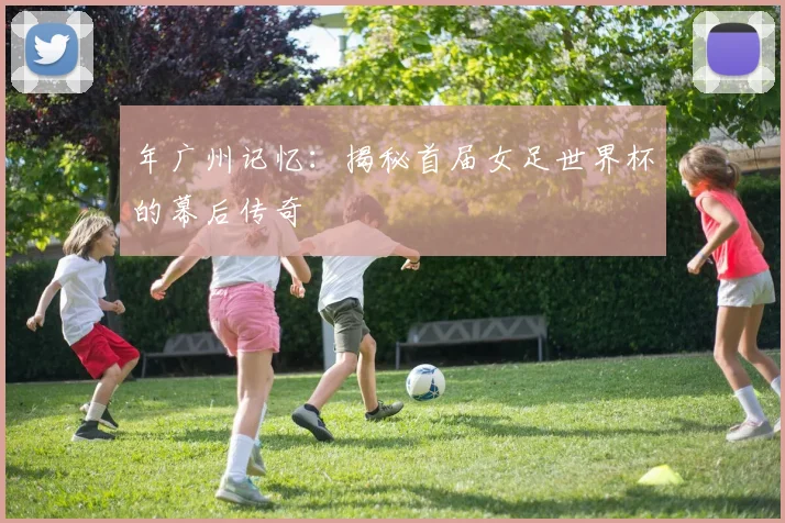 年广州记忆:揭秘首届女足世界杯的幕后传奇