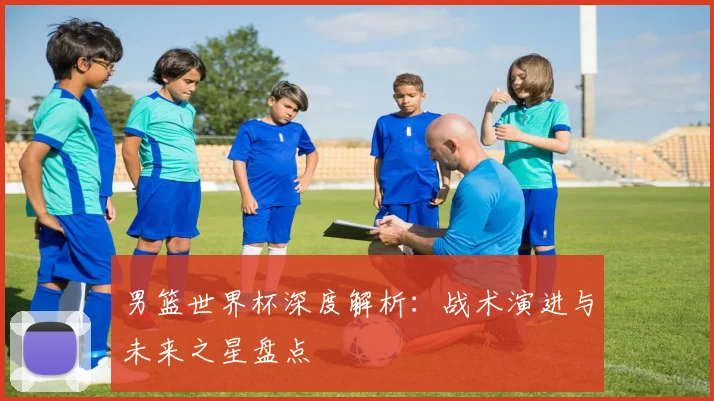 男篮世界杯深度解析：战术演进与未来之星盘点