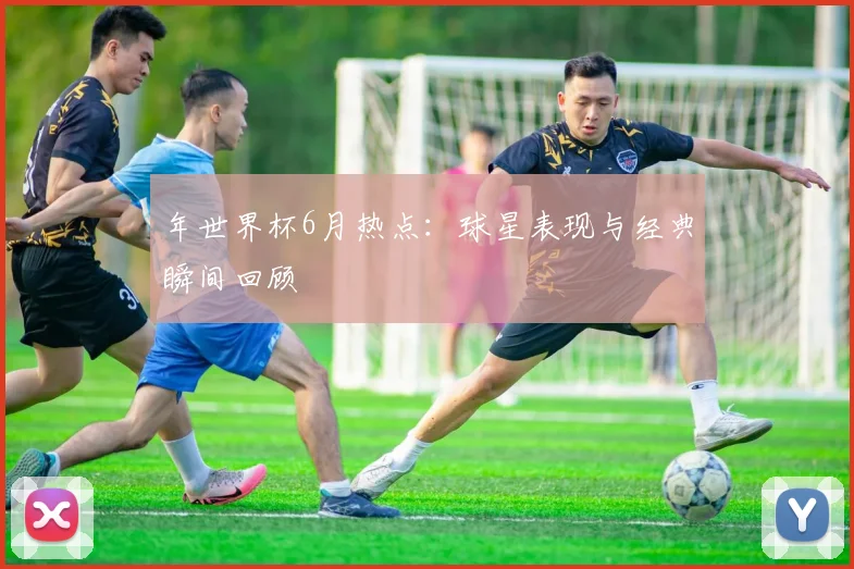 年世界杯6月热点：球星表现与经典瞬间回顾