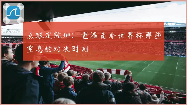 点球定乾坤:重温南非世界杯那些窒息的对决时刻