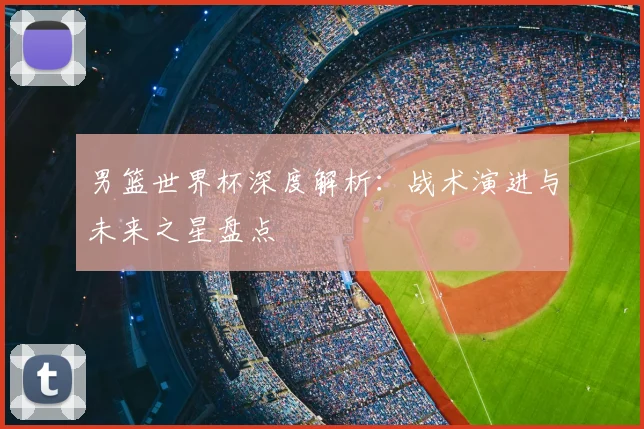 男篮世界杯深度解析：战术演进与未来之星盘点