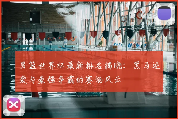 男篮世界杯最新排名揭晓：黑马逆袭与豪强争霸的赛场风云