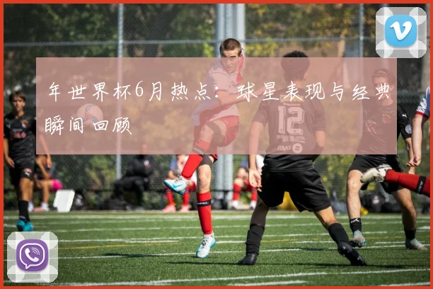 年世界杯6月热点：球星表现与经典瞬间回顾
