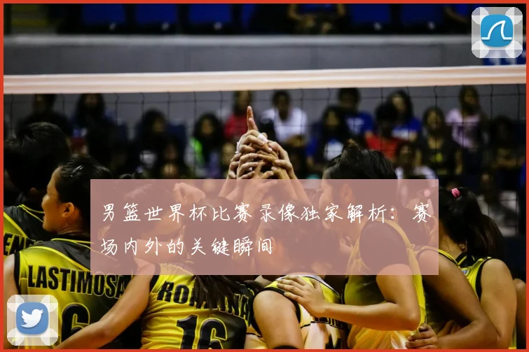 男篮世界杯比赛录像独家解析：赛场内外的关键瞬间