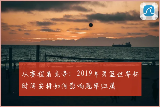 从赛程看竞争:2019年男篮世界杯时间安排如何影响冠军归属