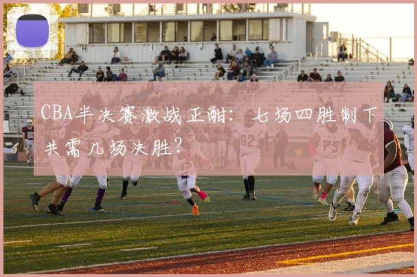 CBA半决赛激战正酣：七场四胜制下共需几场决胜？