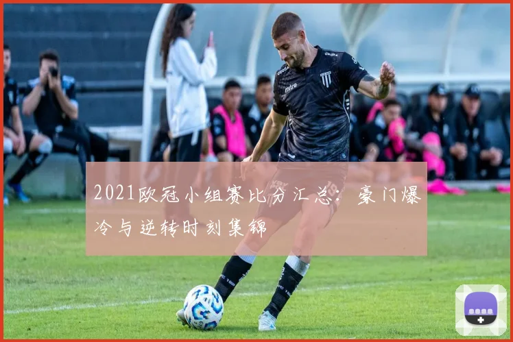 2021欧冠小组赛比分汇总：豪门爆冷与逆转时刻集锦
