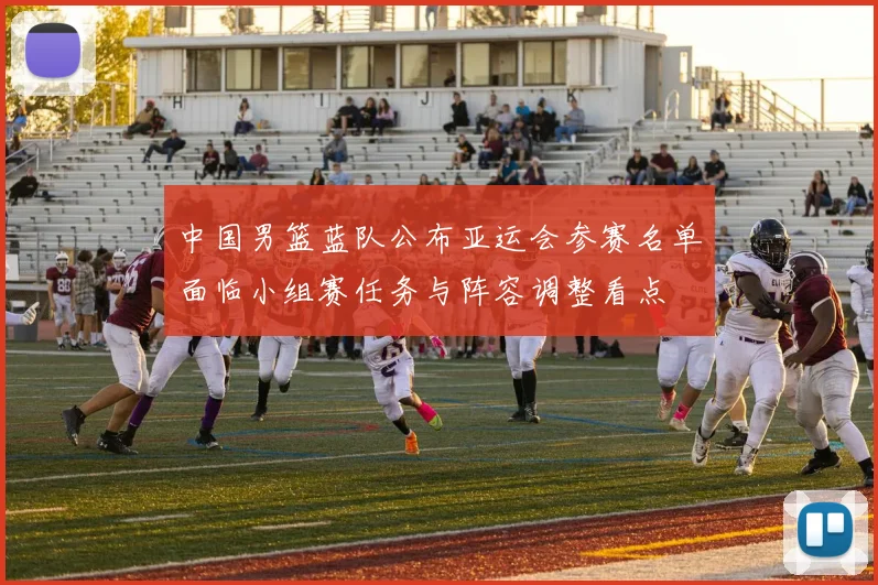 中国男篮蓝队公布亚运会参赛名单面临小组赛任务与阵容调整看点