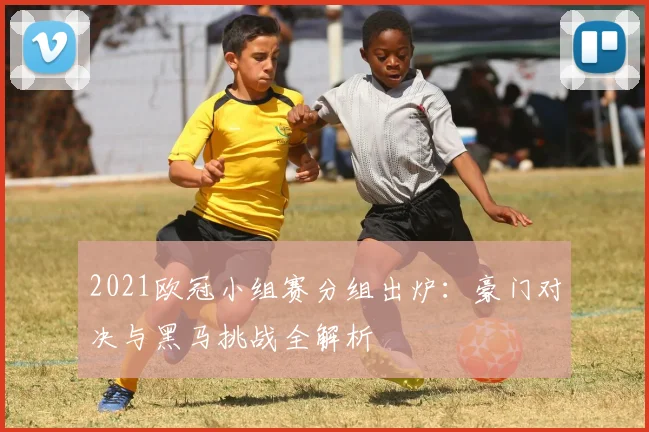 2021欧冠小组赛分组出炉：豪门对决与黑马挑战全解析