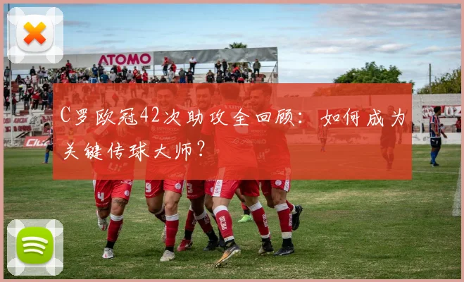 C罗欧冠42次助攻全回顾：如何成为关键传球大师？