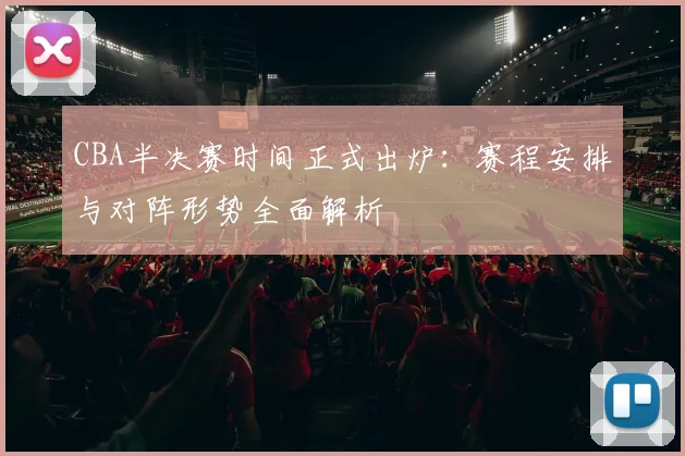 CBA半决赛时间正式出炉：赛程安排与对阵形势全面解析