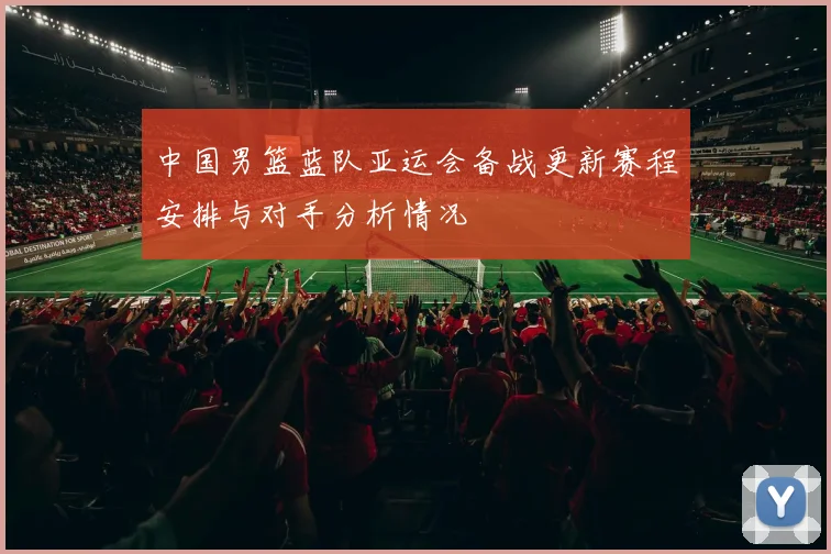 中国男篮蓝队亚运会备战更新赛程安排与对手分析情况