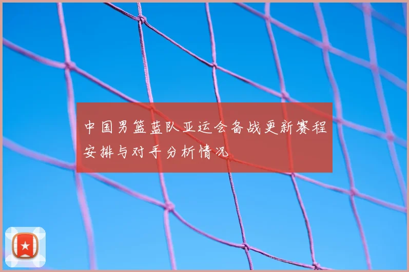 中国男篮蓝队亚运会备战更新赛程安排与对手分析情况