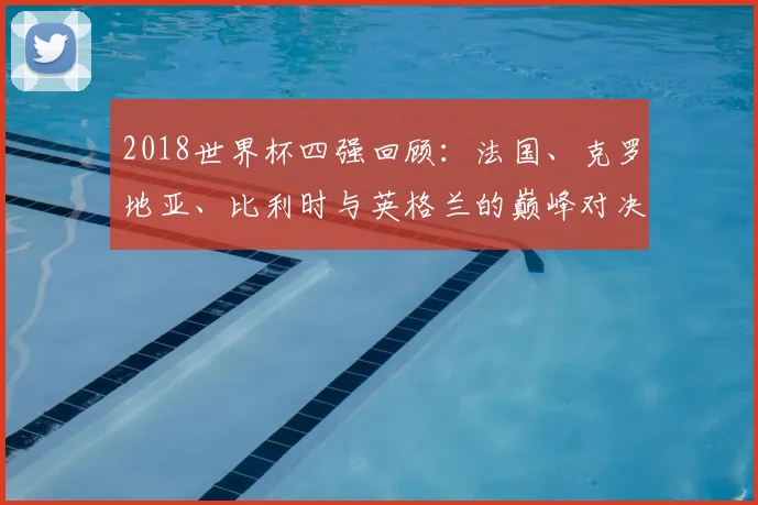 2018世界杯四强回顾：法国、克罗地亚、比利时与英格兰的巅峰对决