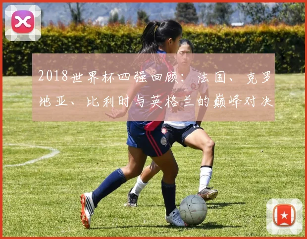2018世界杯四强回顾：法国、克罗地亚、比利时与英格兰的巅峰对决