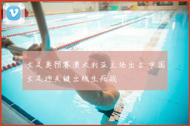 女足奥预赛澳大利亚主场出击 中国女足迎关键出线生死战