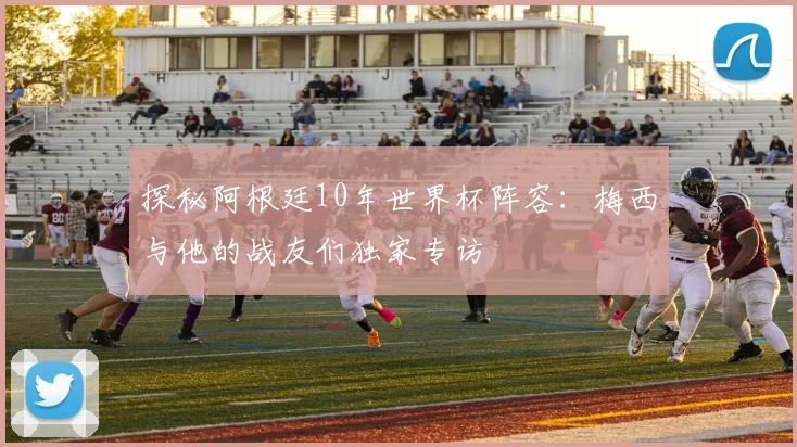 探秘阿根廷10年世界杯阵容：梅西与他的战友们独家专访